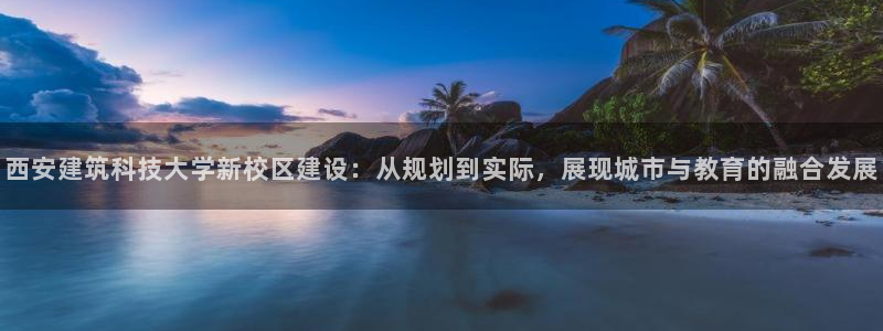 和记火爆官网：西安建筑科技大学新校区建设：从规划到实际，展现城市与教育的融合发展